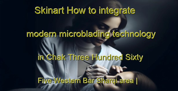Skinart How to integrate modern microblading technology in Chak Three Hundred Sixty Five Western Bar Sharqi area | MicrobladingTraining | MicrobladingClasses | SkinartTraining-Pakistan